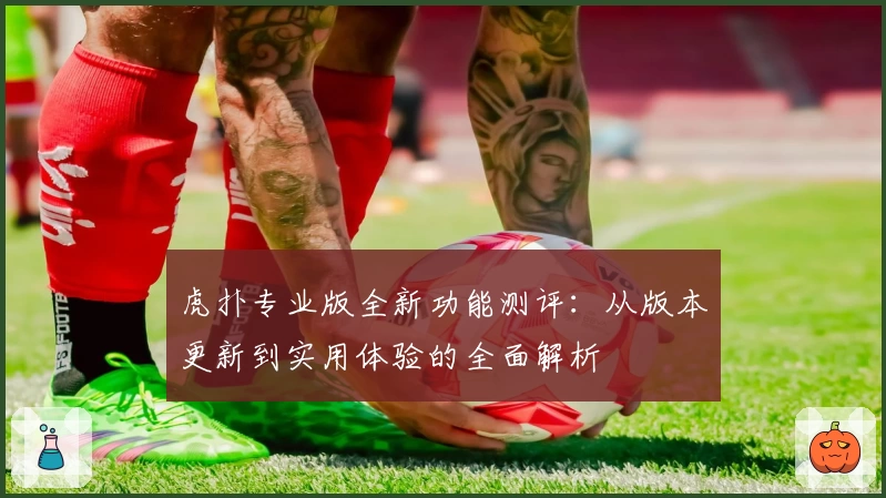 虎扑专业版全新功能测评：从版本更新到实用体验的全面解析