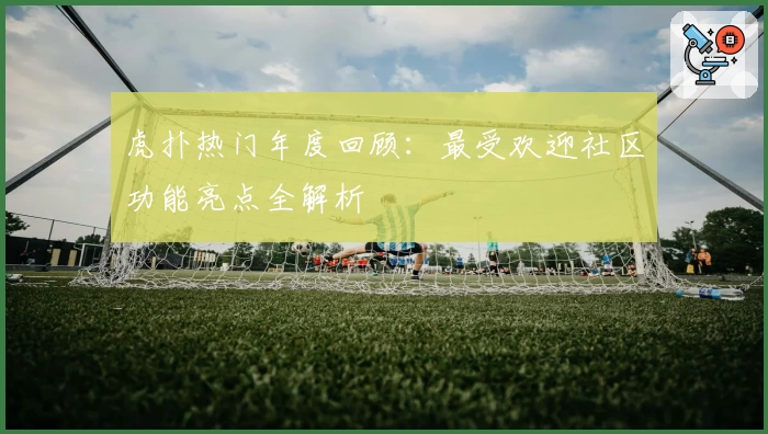 虎扑热门年度回顾：最受欢迎社区功能亮点全解析