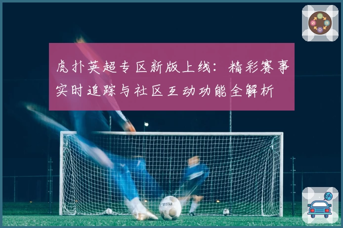 虎扑英超专区新版上线:精彩赛事实时追踪与社区互动功能全解析