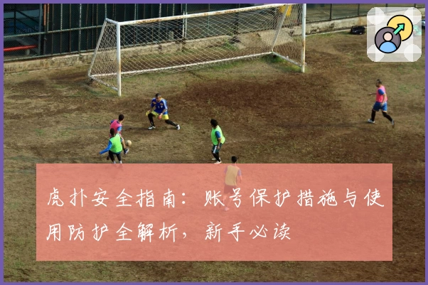 虎扑安全指南：账号保护措施与使用防护全解析，新手必读