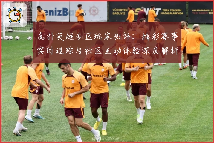 虎扑英超专区玩家测评:精彩赛事实时追踪与社区互动体验深度解析