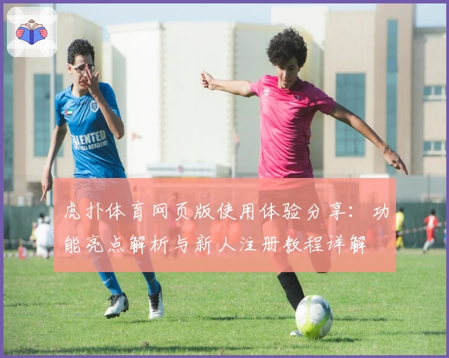 虎扑体育网页版使用体验分享:功能亮点解析与新人注册教程详解
