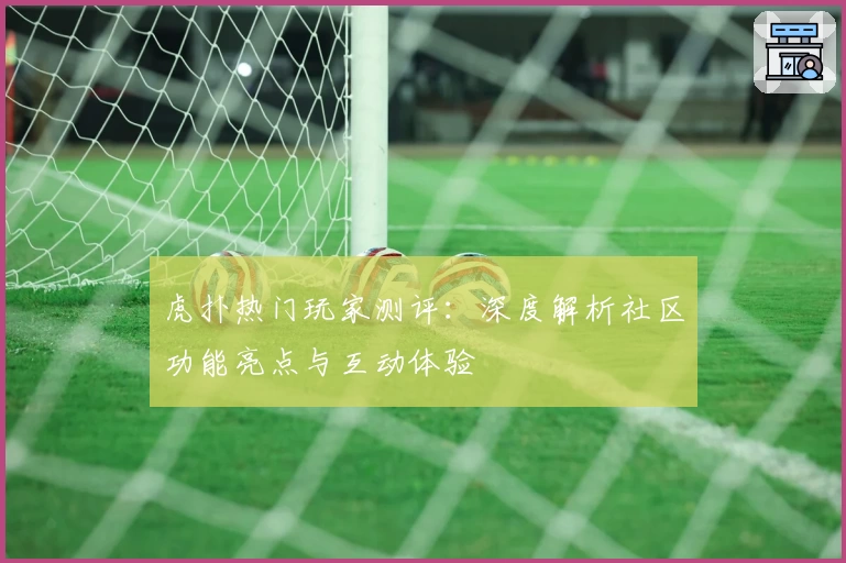 虎扑热门玩家测评：深度解析社区功能亮点与互动体验