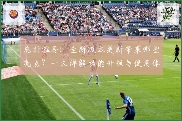 虎扑推荐:全新版本更新带来哪些亮点?一文详解功能升级与使用体验