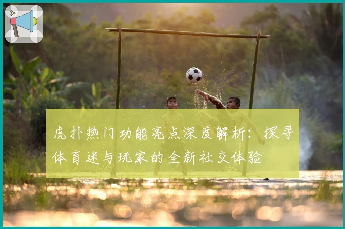 虎扑热门功能亮点深度解析：探寻体育迷与玩家的全新社交体验