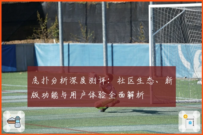 虎扑分析深度测评：社区生态、新版功能与用户体验全面解析