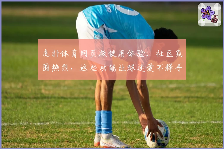 虎扑体育网页版使用体验:社区氛围热烈,这些功能让球迷爱不释手