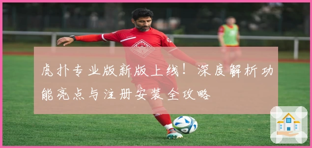 虎扑专业版新版上线！深度解析功能亮点与注册安装全攻略