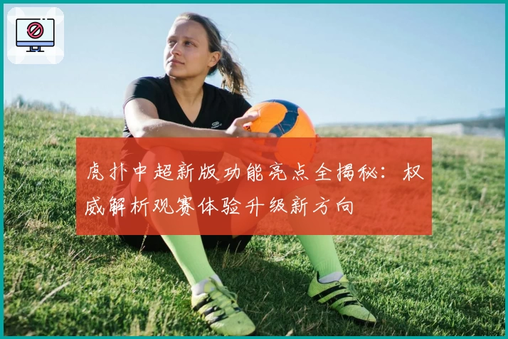 虎扑中超新版功能亮点全揭秘：权威解析观赛体验升级新方向