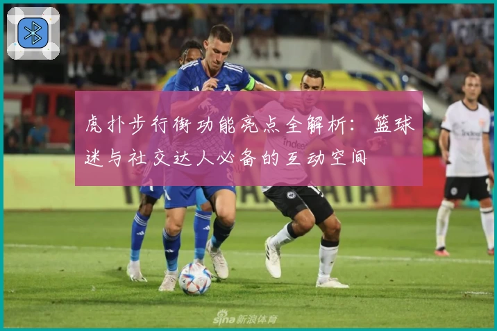 虎扑步行街功能亮点全解析：篮球迷与社交达人必备的互动空间