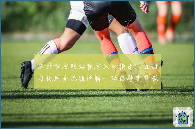 虎扑官方网站官方入口指南：注册与使用全流程详解，助你秒变资深玩家