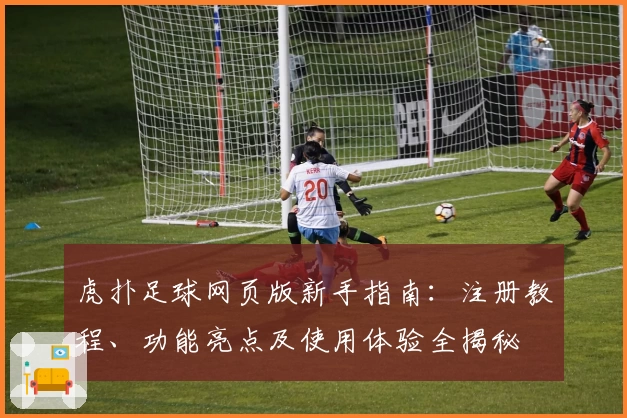 虎扑足球网页版新手指南：注册教程、功能亮点及使用体验全揭秘