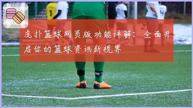 虎扑篮球网页版功能详解:全面开启你的篮球资讯新视界