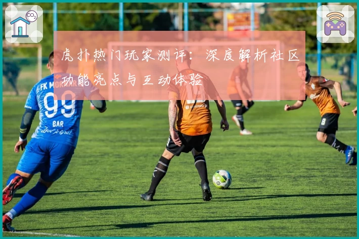 虎扑热门玩家测评：深度解析社区功能亮点与互动体验