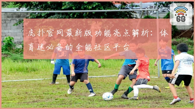 虎扑官网最新版功能亮点解析：体育迷必备的全能社区平台