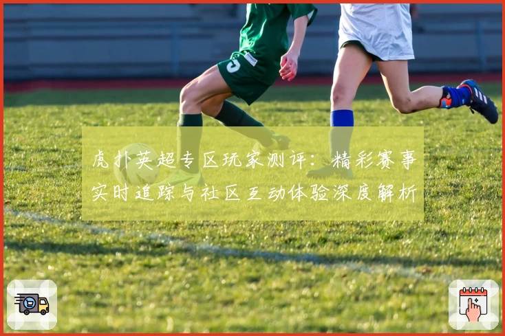 虎扑英超专区玩家测评:精彩赛事实时追踪与社区互动体验深度解析