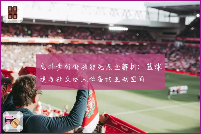 虎扑步行街功能亮点全解析：篮球迷与社交达人必备的互动空间
