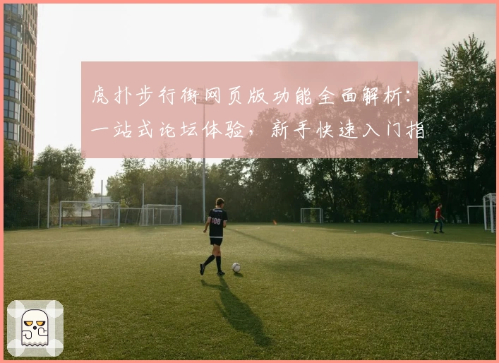 虎扑步行街网页版功能全面解析：一站式论坛体验，新手快速入门指南