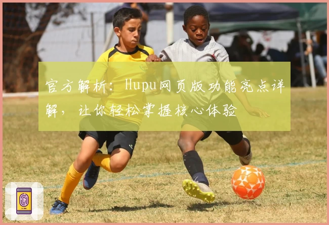官方解析：Hupu网页版功能亮点详解，让你轻松掌握核心体验