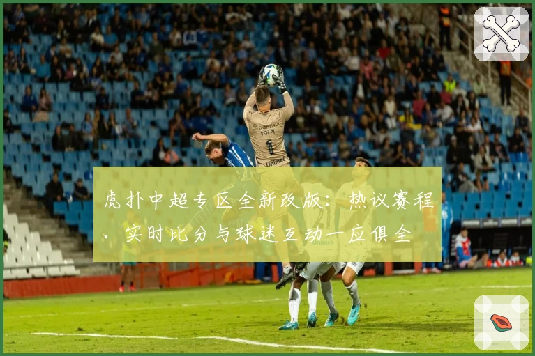 虎扑中超专区全新改版：热议赛程、实时比分与球迷互动一应俱全