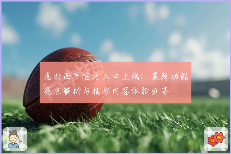 虎扑西甲官方入口上线：最新功能亮点解析与精彩内容体验分享