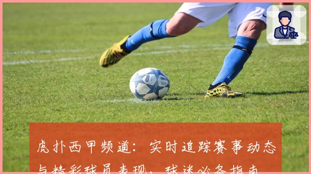 虎扑西甲频道：实时追踪赛事动态与精彩球员表现，球迷必备指南