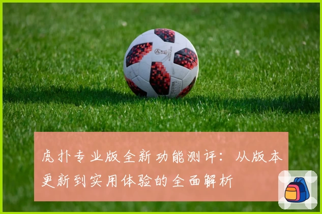 虎扑专业版全新功能测评：从版本更新到实用体验的全面解析