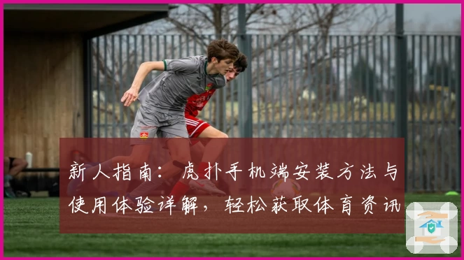 新人指南：虎扑手机端安装方法与使用体验详解，轻松获取体育资讯新视界