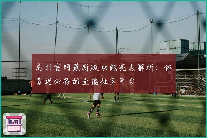 虎扑官网最新版功能亮点解析：体育迷必备的全能社区平台