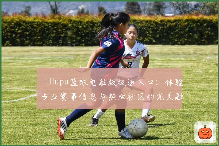 「Hupu篮球电脑版极速入口：体验专业赛事信息与热血社区的完美融合」