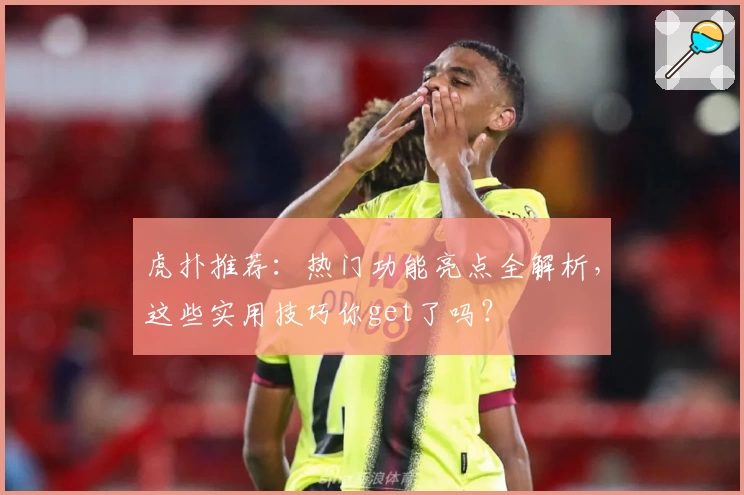 虎扑推荐：热门功能亮点全解析，这些实用技巧你get了吗？