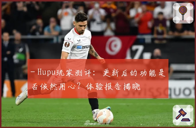 - Hupu玩家测评:更新后的功能是否依然用心?体验报告揭晓