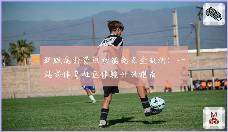 新版虎扑资讯功能亮点全剖析：一站式体育社区体验升级指南